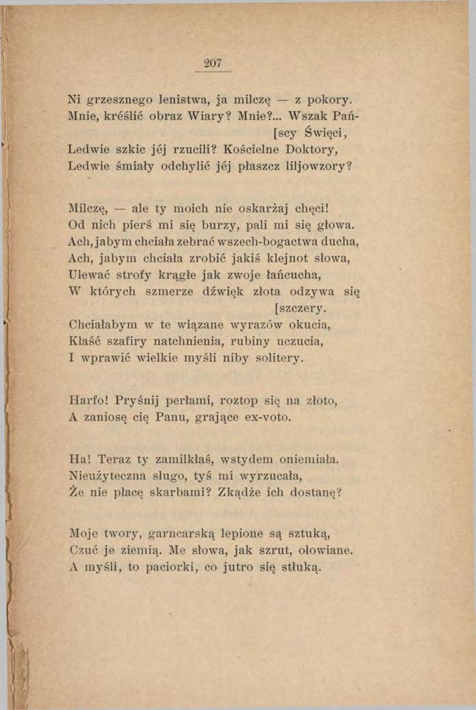 207 Ni grzesznego lenistwa, ja milczę z pokory. Mnie, kreślić obraz Wiary? Mnie?... Wszak Pań- [scy Święci, Ledwie szkic jej rzucili? Kościelne Doktory, Leciwie śmiały odchylić jej płaszcz liljowzory?