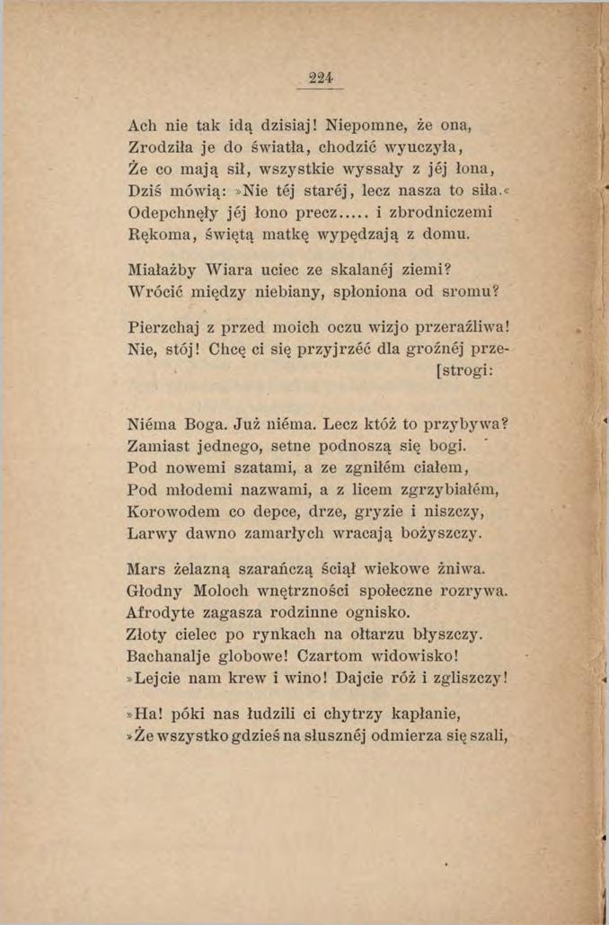 224 Ach nie tak idą dzisiaj! Niepomne, że ona, Zrodziła je do światła, chodzić wyuczyła, Że co mają sił, wszystkie wyssały z jej łona, Dziś mówią:»nie tej starej, lecz nasza to siła.