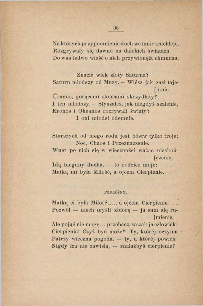 36 Na których przypomnienie duch we mnie truchleje, Rozgrywały się dawno na dalekich światach. Do was ledwo wieść o nich przy wionęła chmurna. Znacie wiek złoty Saturna? Saturn m łodszy od Muzy.