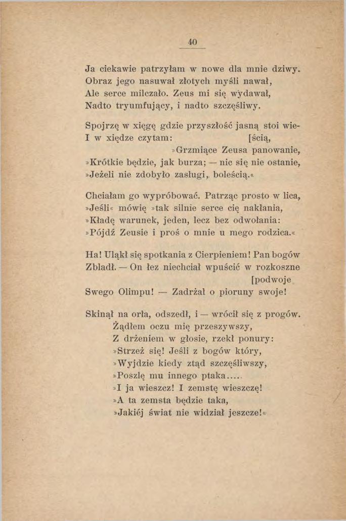 40 Ja ciekawie patrzyłam w nowe dla mnie dziwy. Obraz jego nasuwał złotych m yśli nawał, Ale serce milczało. Zeus mi się wydawał, Nadto tryumfujący, i nadto szczęśliwy.