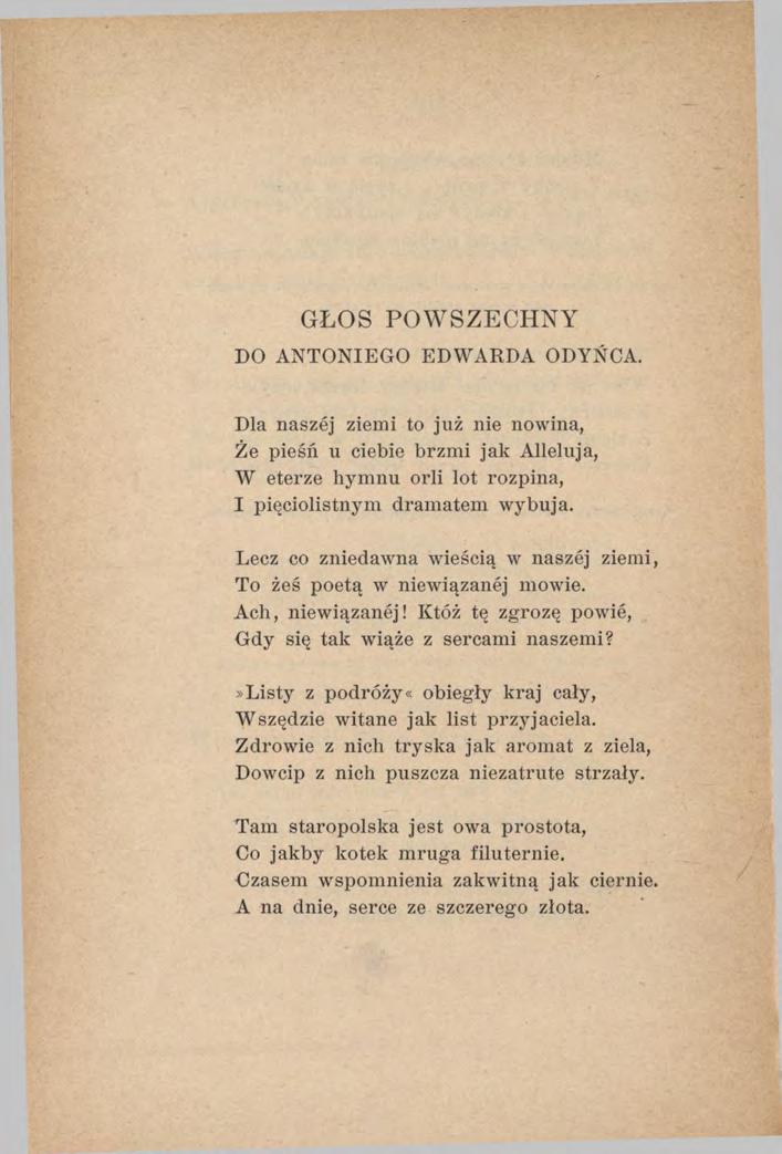 GŁOS POWSZECHNY DO ANTONIEGO EDWARDA ODYŃCA. Dla naszej ziemi to już nie nowina, Że pieśń u ciebie brzmi jak Alleluja, W eterze hymnu orli lot rozpina, I pięciolistnym dramatem wybuja.