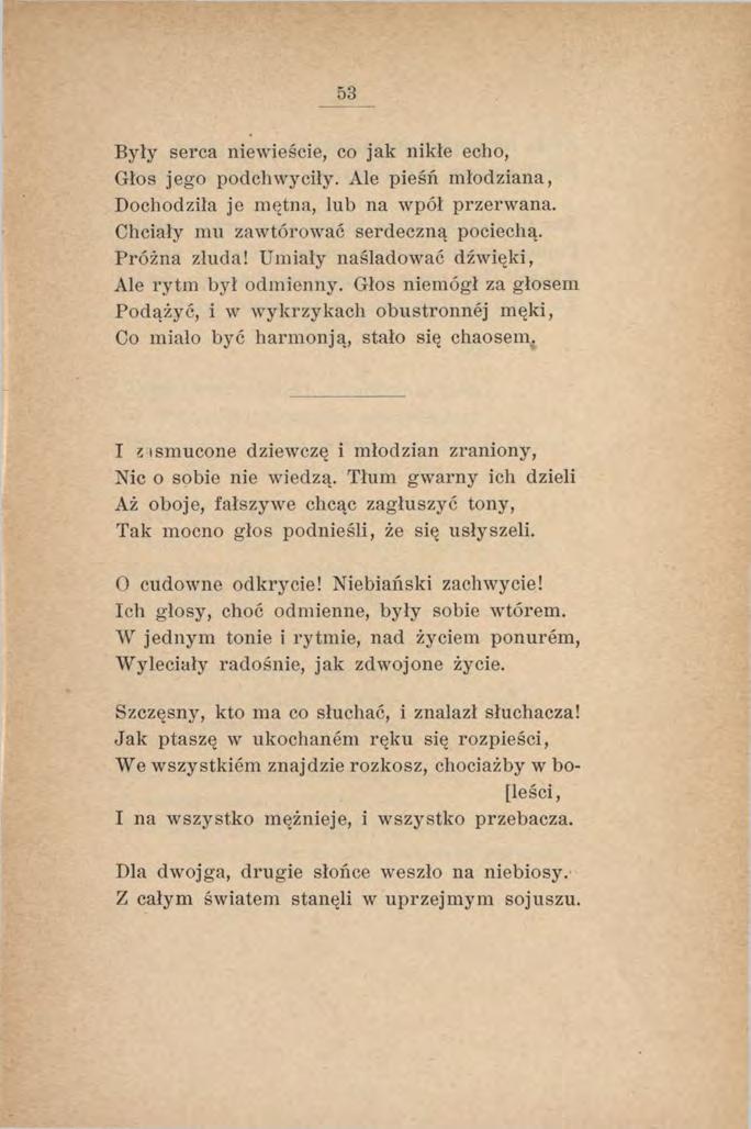 53 Były serca niewieście, co jak nikłe echo, Głos jego podchwyciły. Ale pieśń młodziana, Dochodziła je mętna, lub na wpół przerwana. Chciały mu zawtórować serdeczną pociechą. Próżna złuda!