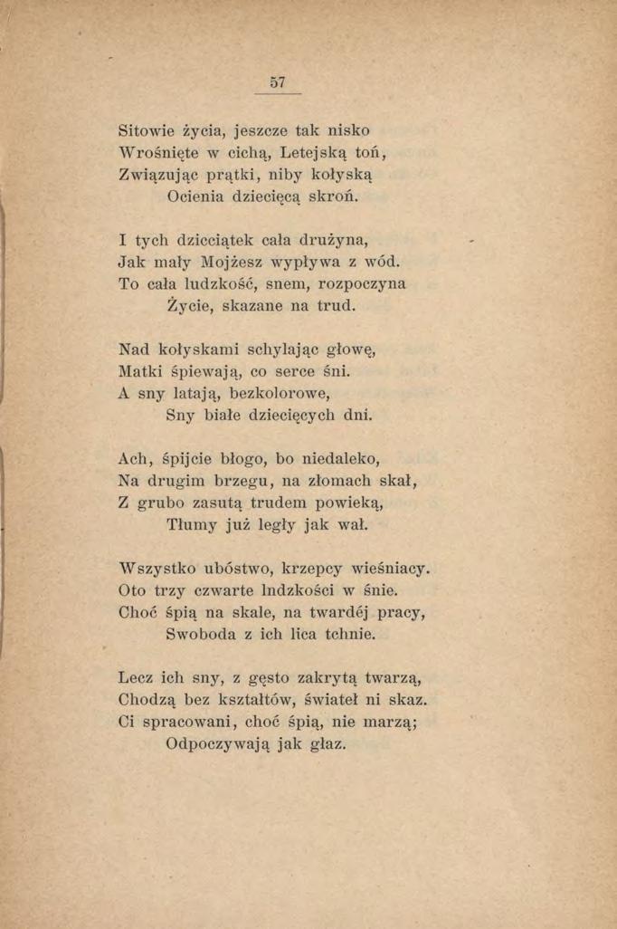 57 Sitowie życia, jeszcze tak nisko W rośnięte w cichą, Letejską toń, Związując prątki, niby kołyską Ocienia dziecięcą skroń. I tych dzieciątek cała drużyna, Jak mały Mojżesz wypływa z wód.