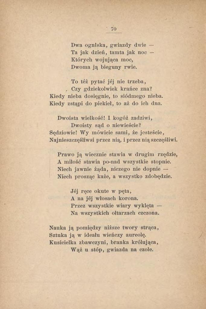 70 Dwa ogniska, gwiazdy dwie Ta jak dzień, tamta jak noc Których wojująca moc, Dwoma ją bieguny rwie. To też pytać jej nie trzeba,. Czy gdziekolwiek krańce zna?