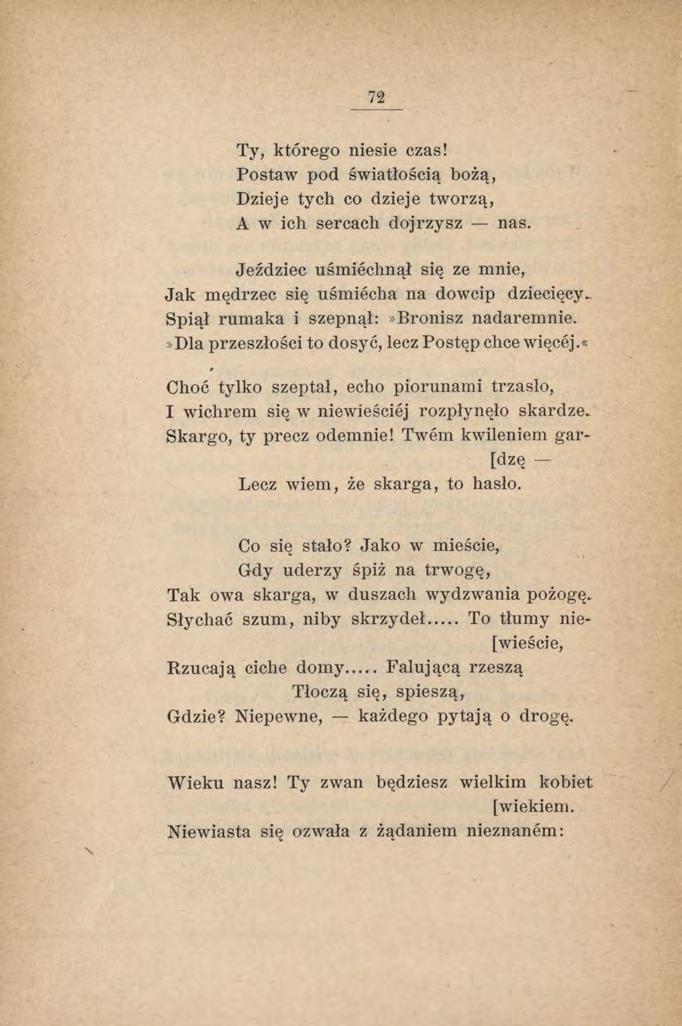 72 Ty, którego niesie czas! Postaw pod światłością bożą, Dzieje tych co dzieje tworzą, A w ich sercach dojrzysz nas. Jeździec uśmiechnął się ze mnie, Jak mędrzec się uśmiecha na dowcip dziecięcy.