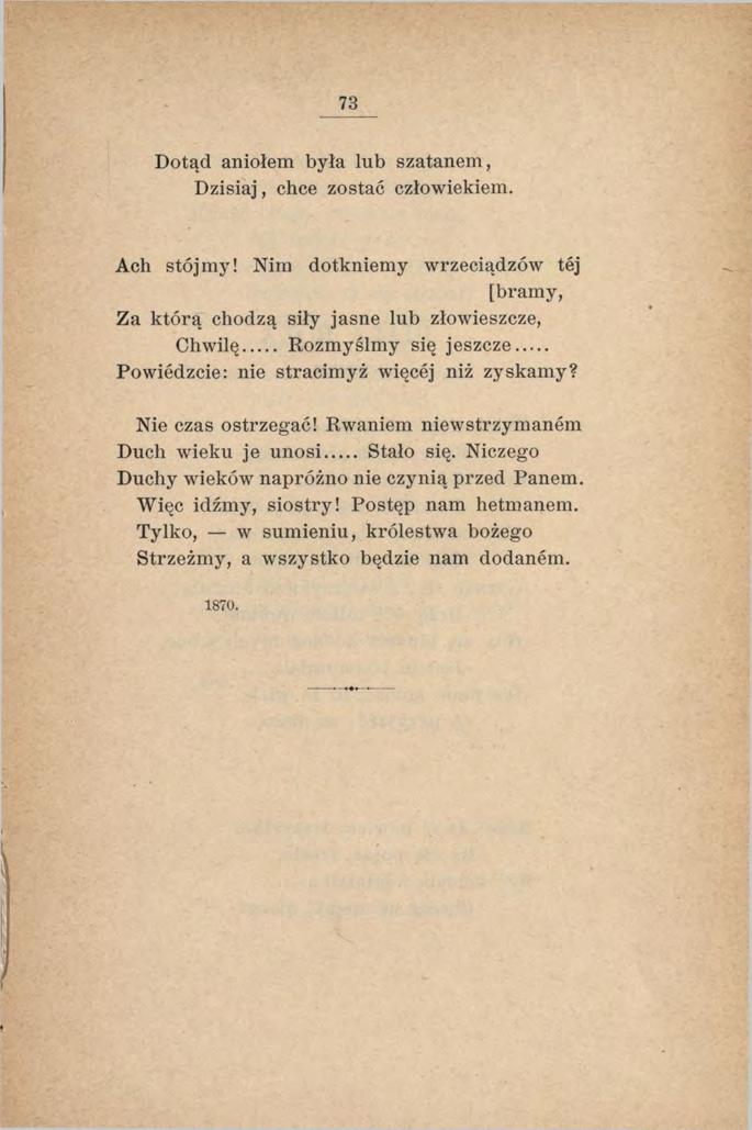 73 Dotąd aniołem była lub szatanem, Dzisiaj, chce zostać człowiekiem. Ach stójmy! Nim dotkniemy wrzeciądzów tej [bramy, Za którą chodzą siły jasne lub złowieszcze, Chwilę Rozm yślm y się jeszcze.