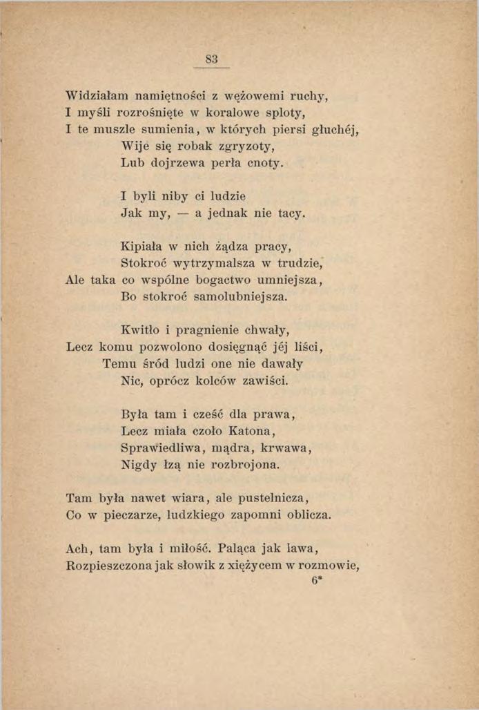 83 Widziałam namiętności z wężowemi ruchy, I m yśli rozrośnięte w koralowe sploty, I te muszle sumienia, w których piersi głuchej, Wije się robak zgryzoty, Lub dojrzewa perła cnoty.