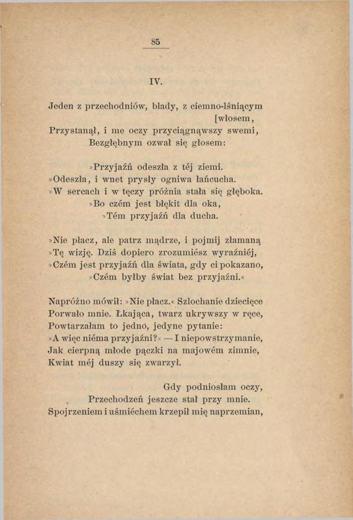 85 IY. Jeden z przechodniów, blady, z ciemno-lśniącym [włosem, Przystanął, i me oczy przyciągnąwszy swem i, Bezgłębnym ozwał się głosem:»przyjaźń odeszła z tej ziemi.