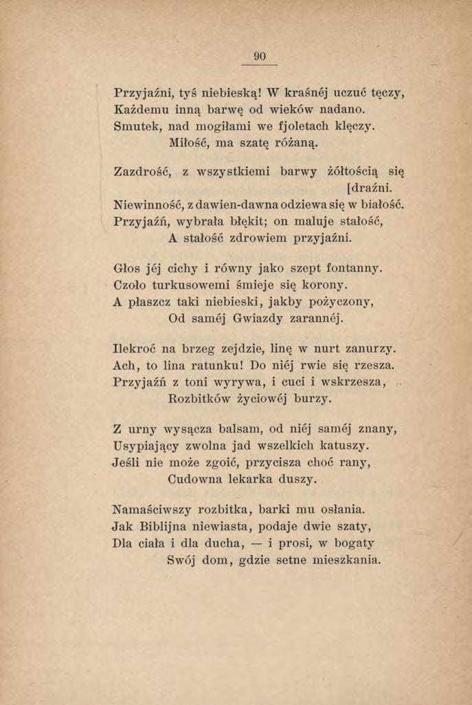 90 Przyjaźni, tyś niebieską! W kraśnej uczuć tęczy, Każdemu inną barwę od wieków nadano. Smutek, nad mogiłami we fjoletach klęczy. Miłość, ma szatę różaną.