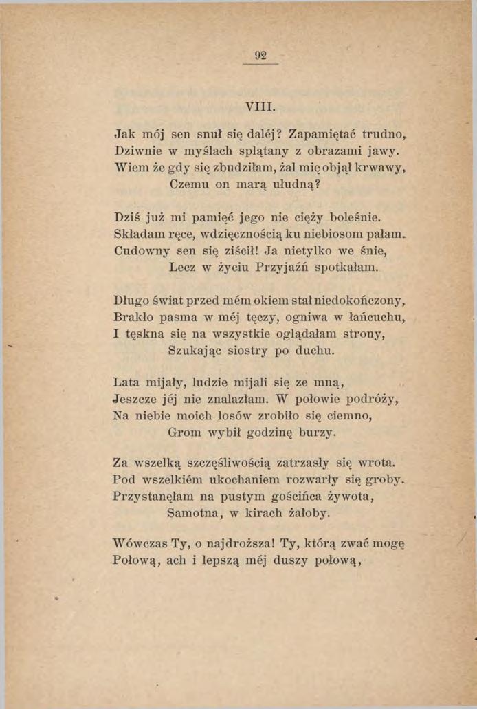 92 VIII. Jak mój sen snuł się dalej? Zapamiętać trudno, Dziwnie w myślach splątany z obrazami jawy. Wiem że gdy się zbudziłam, żal mię objął krwawy, Czemu on marą ułudną?