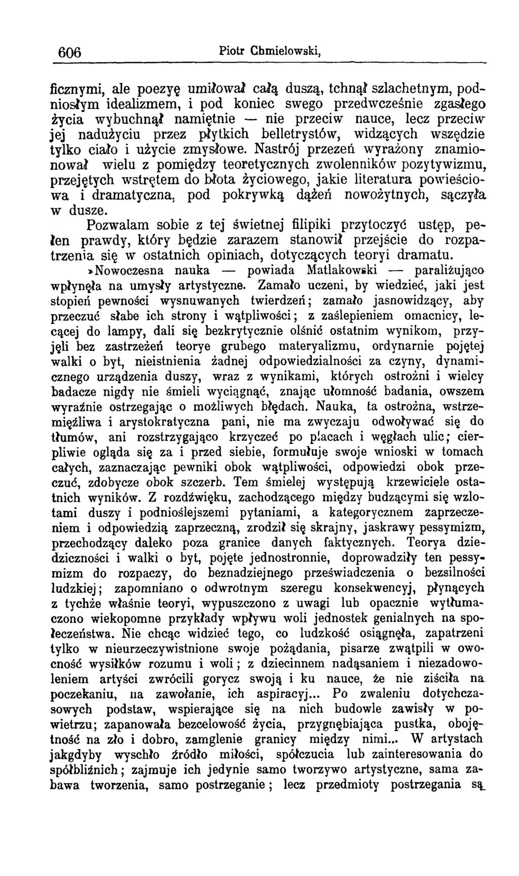 606 Piotr Chmielowski, ficznymi, ale poezyę umiłował całą duszą, tchnął szlachetnym, podniosłym idealizmem, i pod koniec swego przedwcześnie zgasłego życia wybuchnął namiętnie nie przeciw nauce, lecz