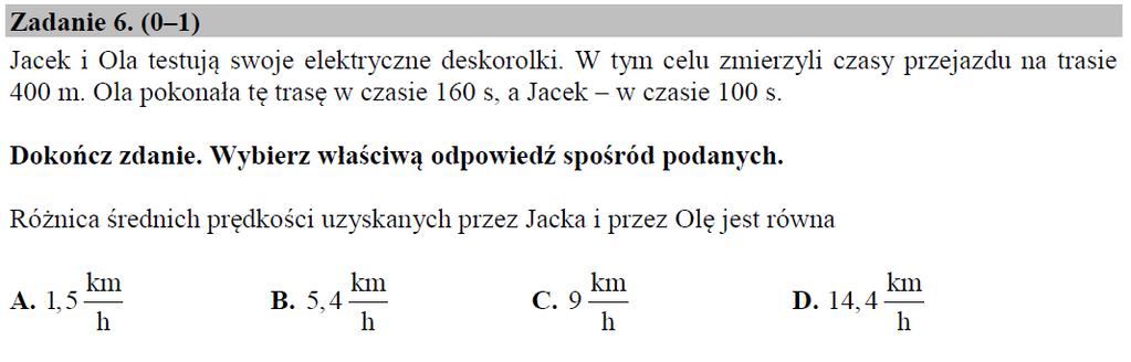 Arkusz pokazowy CKE grudzień 2017 Przykładowe rozwiązanie: Ola: s=0,4 km, t = 160/3600 h = 2/45 h V O = 0,4 45/2 = 9 km/h Jacek: s=0,4 km, t = 100/3600 h = 1/36 h V J = 0,4 36/1 = 14,4 km/h V