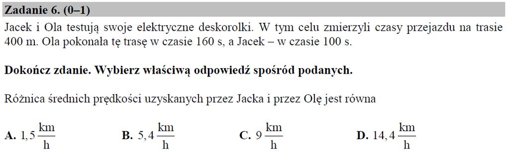 Arkusz pokazowy CKE grudzień 2017 Przykładowe rozwiązanie: Ola: s=0,4 km, t = 160/3600 h = 2/45 h V O = 0,4 45/2 = 9 km/h Jacek: s=0,4 km, t = 100/3600 h = 1/36 h V J = 0,4 36/1 = 14,4 km/h V