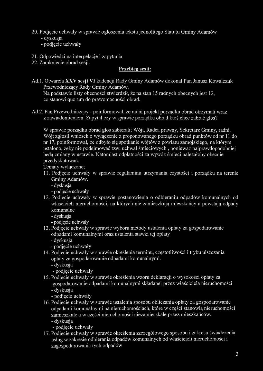 20. Podjęcie uchwały w sprawie ogłoszenia tekstu jednolitego Statutu Gminy Adamów 21. Odpowiedzi na interpelacje i zapytania 22. Zamknięcie obrad sesji. Przebieg sesji: Ad.l. Otwarcia XXV sesji VI kadencji Rady Gminy Adamów dokonał Pan Janusz Kowalczuk Przewodniczący Rady Gminy Adamów.