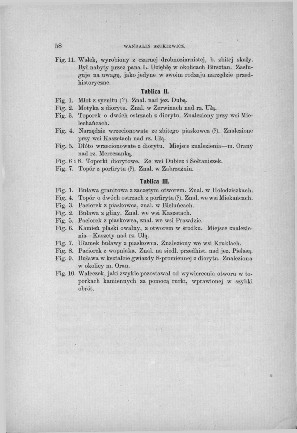 58 WANDA LIN SZUKIEWICZ. Fig. 11. Wałek, wyrobiony z czarnej drobnoziarnistej, b. zbitej skały. Był nabyty przez pana L. Uziębłę w okolicach Birsztan.