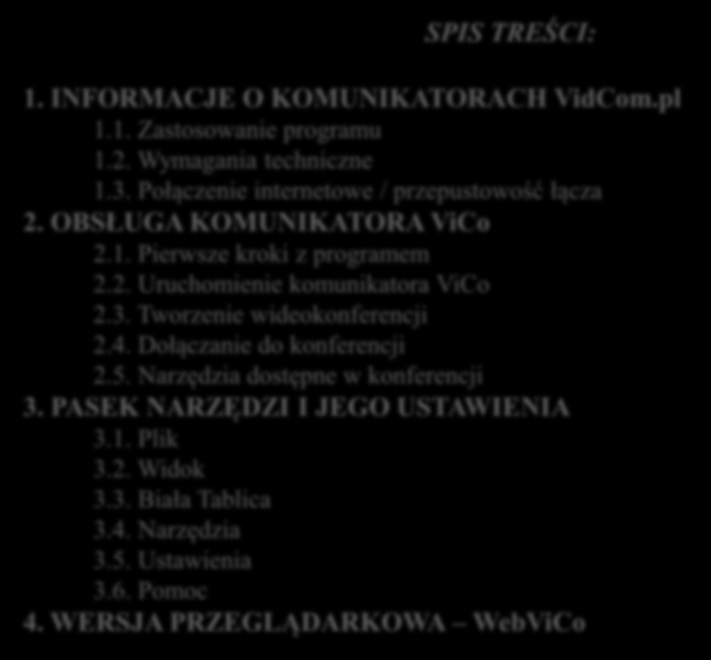 SPIS TREŚCI: 1. INFORMACJE O KOMUNIKATORACH VidCom.pl 1.1. Zastosowanie programu 1.2. Wymagania techniczne 1.3. Połączenie internetowe / przepustowość łącza 2. OBSŁUGA KOMUNIKATORA ViCo 2.1. Pierwsze kroki z programem 2.