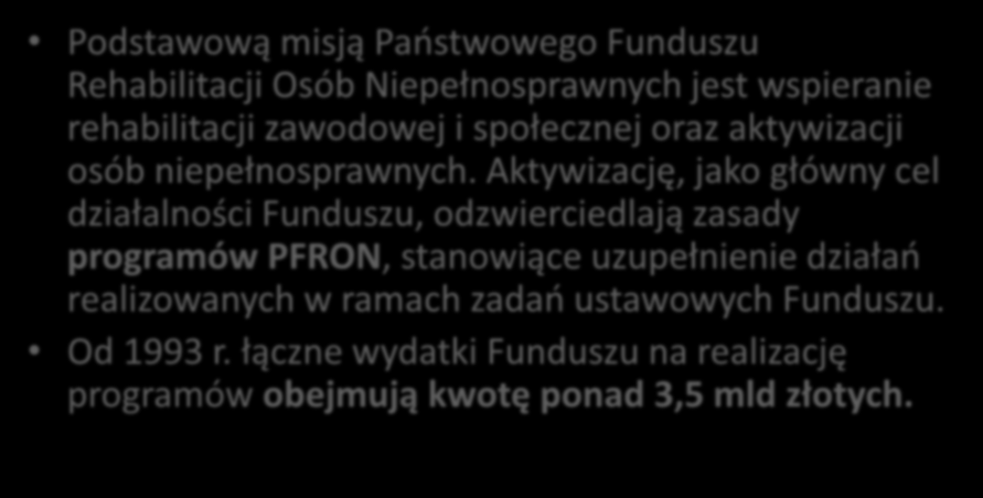 PROGRAMY PFRON - WYRÓWNYWANIE SZANS OSÓB NIEPEŁNOSPRAWNYCH: Podstawową misją Państwowego Funduszu Rehabilitacji Osób Niepełnosprawnych jest wspieranie rehabilitacji zawodowej i społecznej oraz