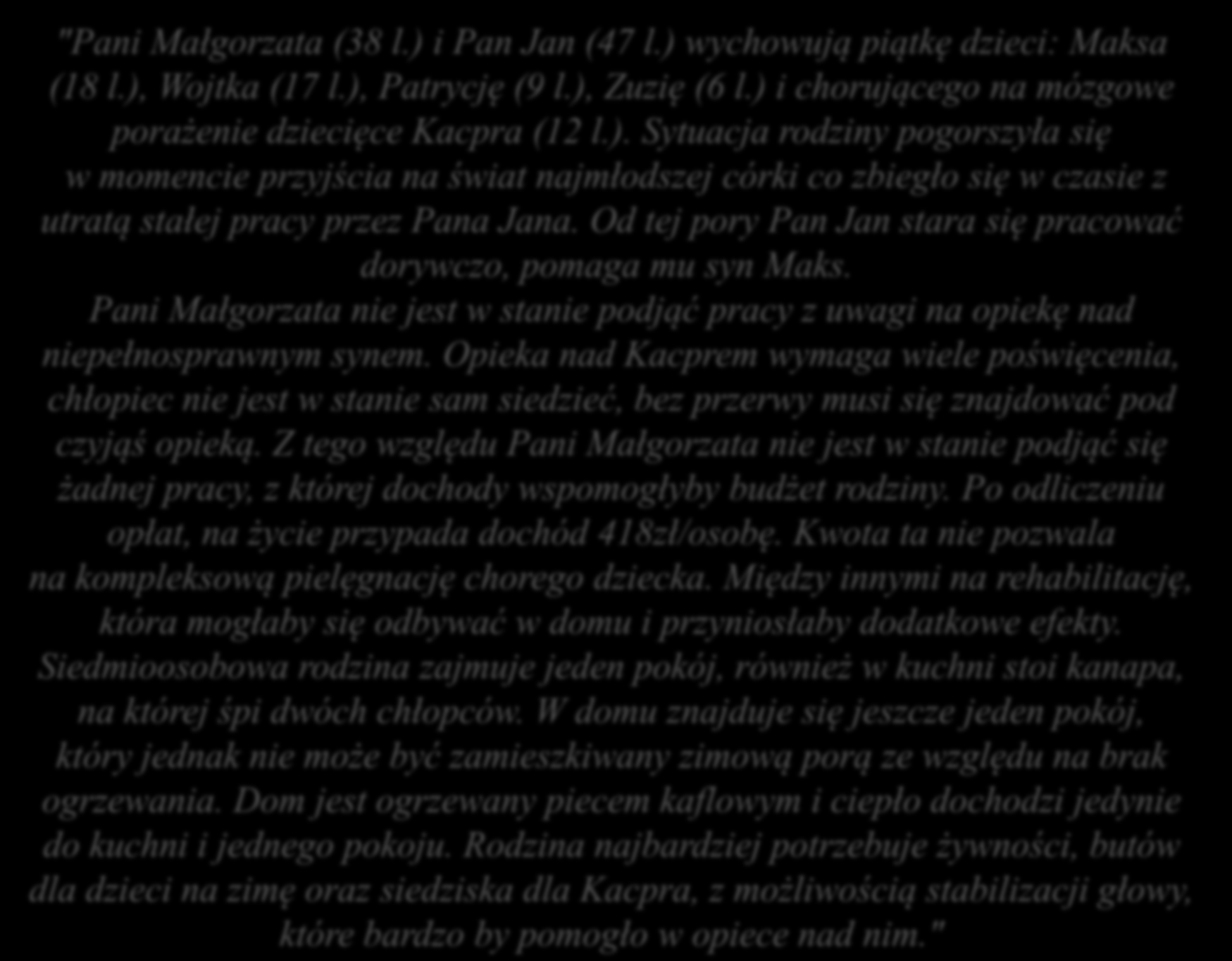 "Pani Małgorzata (38 l.) i Pan Jan (47 l.) wychowują piątkę dzieci: Maksa (18 l.), Wojtka (17 l.), Patrycję (9 l.), Zuzię (6 l.) i chorującego na mózgowe porażenie dziecięce Kacpra (12 l.). Sytuacja rodziny pogorszyła się w momencie przyjścia na świat najmłodszej córki co zbiegło się w czasie z utratą stałej pracy przez Pana Jana.