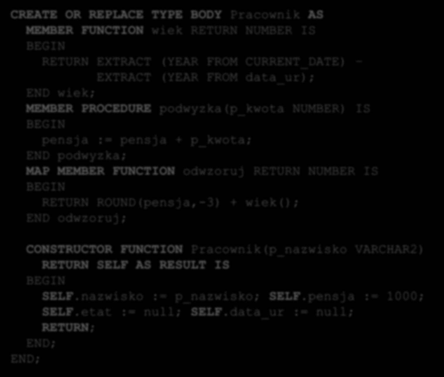 Implementacja konstruktora CREATE OR REPLACE TYPE BODY Pracownik AS MEMBER FUNCTION wiek RETURN NUMBER IS BEGIN RETURN EXTRACT (YEAR FROM CURRENT_DATE) EXTRACT (YEAR FROM data_ur); END wiek; MEMBER