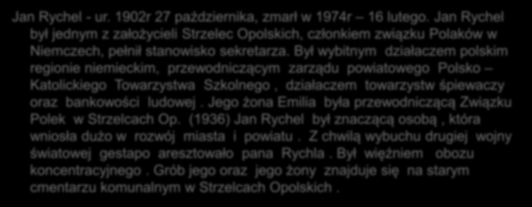 Jan Rychel - ur. 1902r 27 października, zmarł w 1974r 16 lutego. Jan Rychel był jednym z założycieli Strzelec Opolskich, członkiem związku Polaków w Niemczech, pełnił stanowisko sekretarza.