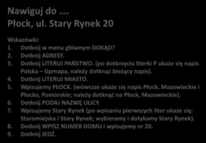 DWICZENIE NR 2 Nawiguj do. Płock, ul. Stary Rynek 20 Po każdym wpisie należy akceptowad wpis Wskazówki: 1. Dotknij w menu głównym DOKĄD? 2. Dotknij ADRESY. 3. Dotknij LITERUJ PAOSTWO.