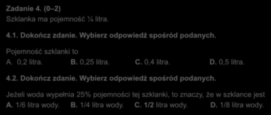 Zadania zamknięte wyboru wielokrotnego Zadanie 4. (0 2) Szklanka ma pojemność ¼ litra. 4.1. Dokończ zdanie. Wybierz odpowiedź spośród podanych. Pojemność szklanki to A. 0,2 litra. B. 0,25 litra. C.