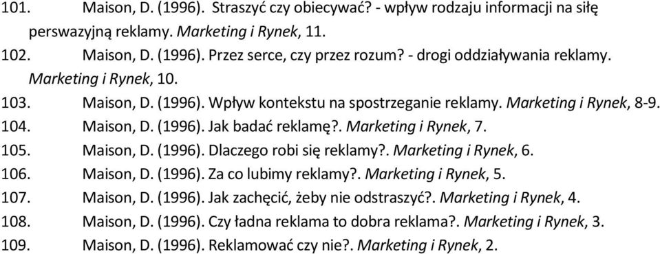 . Marketing i Rynek, 7. 105. Maison, D. (1996). Dlaczego robi się reklamy?. Marketing i Rynek, 6. 106. Maison, D. (1996). Za co lubimy reklamy?. Marketing i Rynek, 5. 107. Maison, D. (1996). Jak zachęcić, żeby nie odstraszyć?