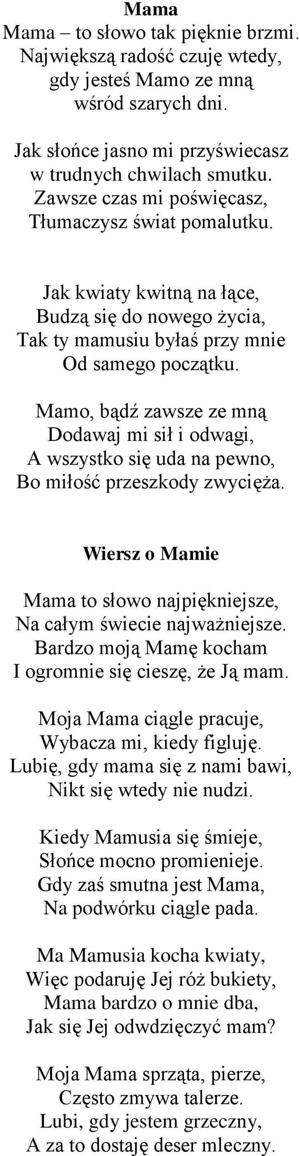 Mamo, bądź zawsze ze mną Dodawaj mi sił i odwagi, A wszystko się uda na pewno, Bo miłość przeszkody zwycięża. Wiersz o Mamie Mama to słowo najpiękniejsze, Na całym świecie najważniejsze.