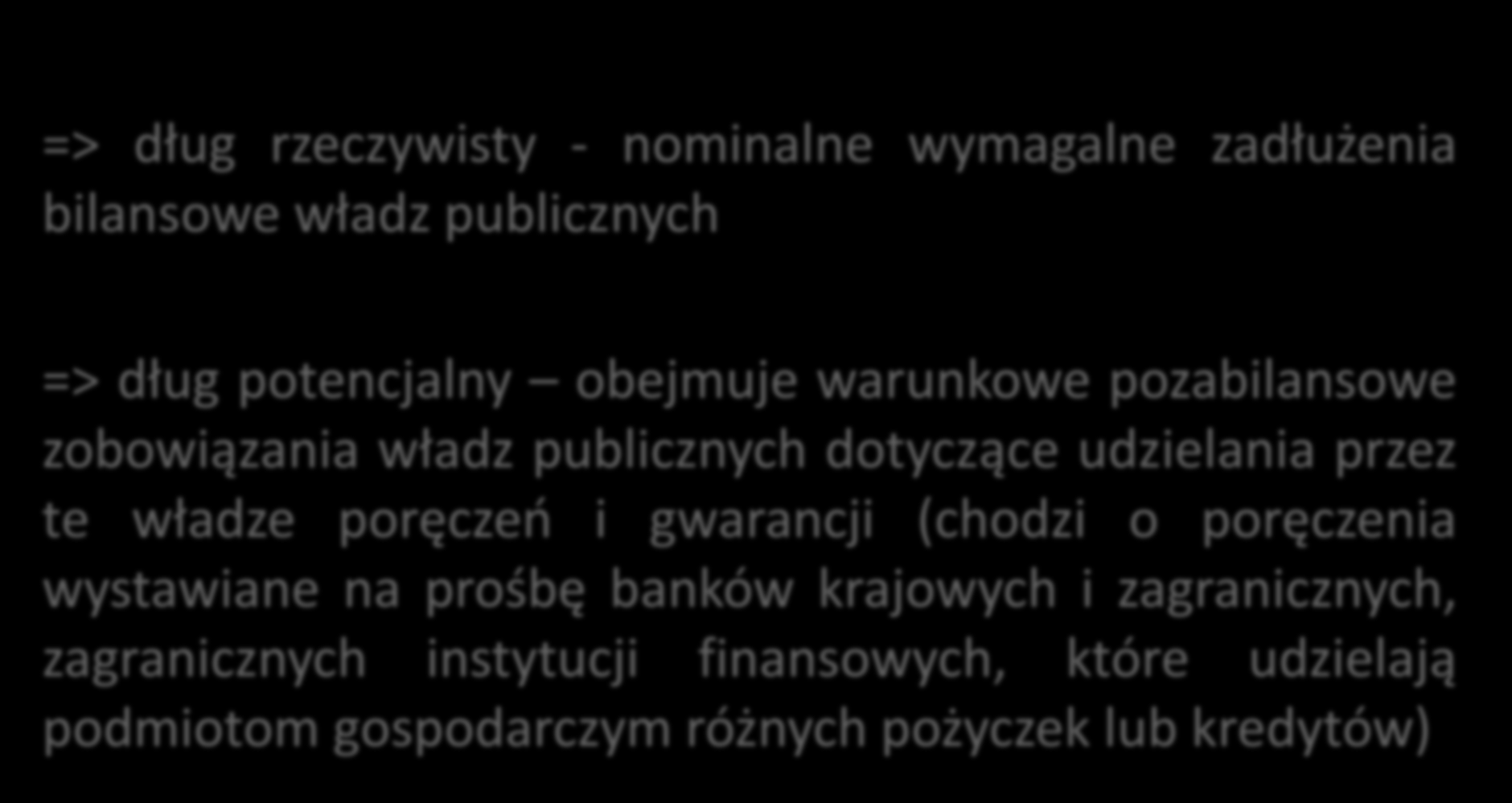 Dług publiczny rzeczywisty i potencjalny => dług rzeczywisty - nominalne wymagalne zadłużenia bilansowe władz publicznych => dług potencjalny obejmuje warunkowe pozabilansowe zobowiązania władz