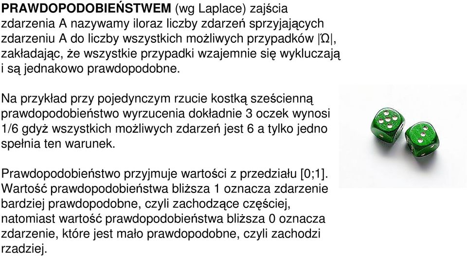 Na przykład przy pojedynczym rzucie kostką sześcienną prawdopodobieństwo wyrzucenia dokładnie 3 oczek wynosi 1/6 gdyż wszystkich możliwych zdarzeń jest 6 a tylko jedno spełnia ten