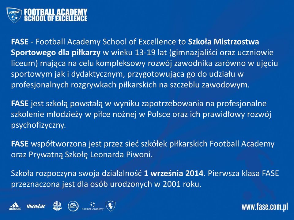 FASE jest szkołą powstałą w wyniku zapotrzebowania na profesjonalne szkolenie młodzieży w piłce nożnej w Polsce oraz ich prawidłowy rozwój psychofizyczny.