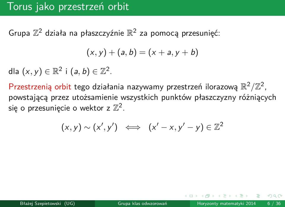 (x, y) + (a, b) = (x + a, y + b) Przestrzenią orbit tego działania nazywamy przestrzeń ilorazową R 2 /Z 2,