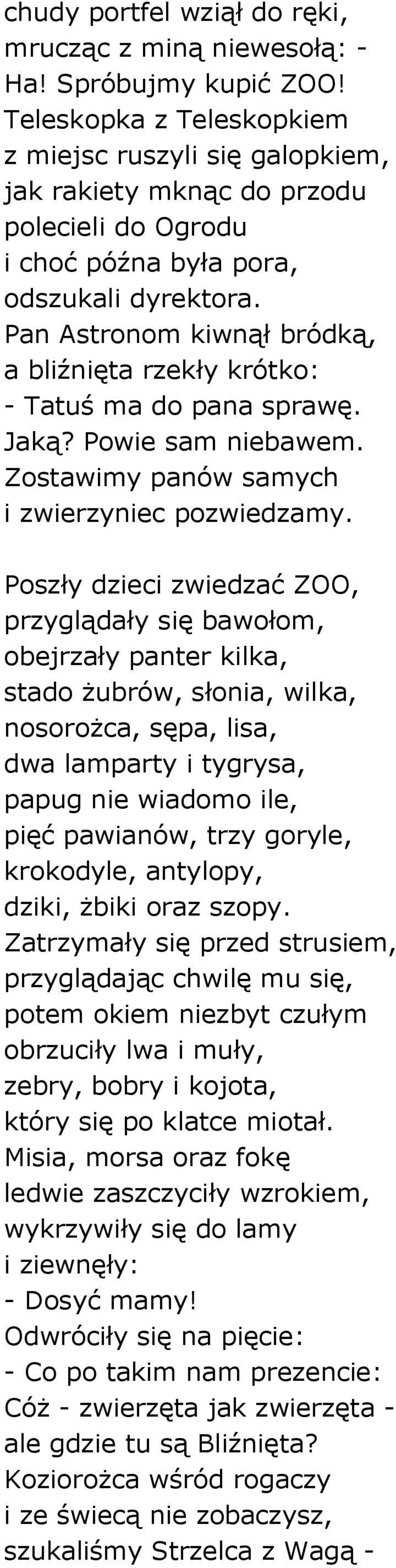 Pan Astronom kiwnął bródką, a bliźnięta rzekły krótko: - Tatuś ma do pana sprawę. Jaką? Powie sam niebawem. Zostawimy panów samych i zwierzyniec pozwiedzamy.