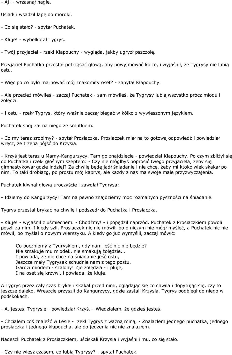 - Ale przecież mówiłeś - zaczął Puchatek - sam mówiłeś, że Tygrysy lubią wszystko prócz miodu i żołędzi. - I ostu - rzekł Tygrys, który właśnie zaczął biegać w kółko z wywieszonym językiem.