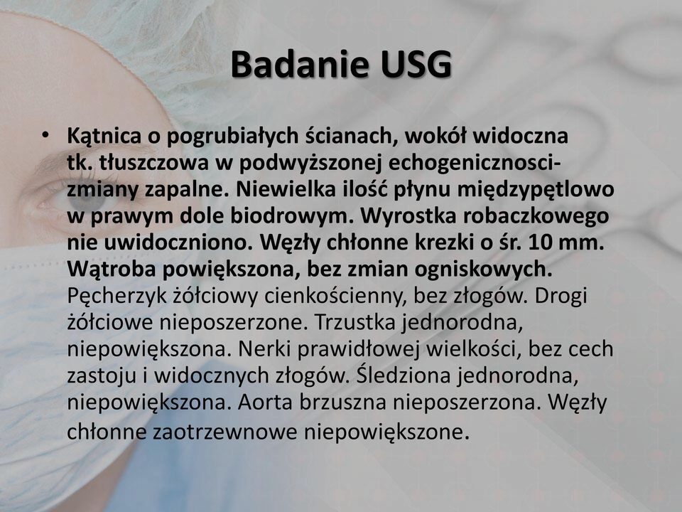 Wątroba powiększona, bez zmian ogniskowych. Pęcherzyk żółciowy cienkościenny, bez złogów. Drogi żółciowe nieposzerzone.