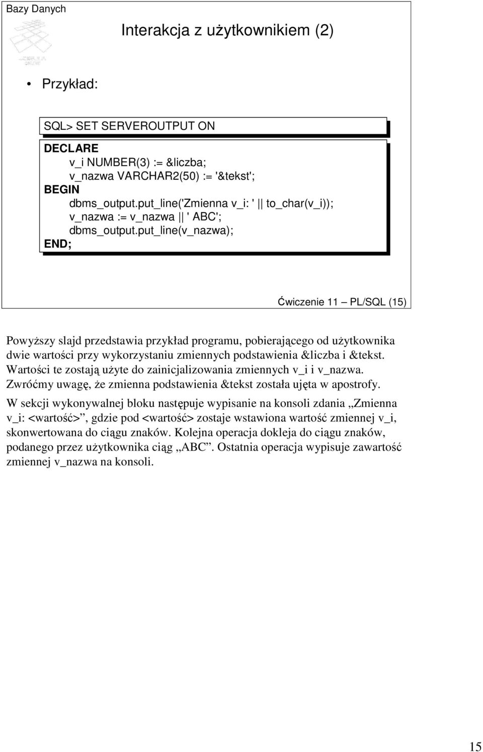 put_line(v_nazwa); Ćwiczenie 11 PL/SQL (15) PowyŜszy slajd przedstawia przykład programu, pobierającego od uŝytkownika dwie wartości przy wykorzystaniu zmiennych podstawienia &liczba i &tekst.