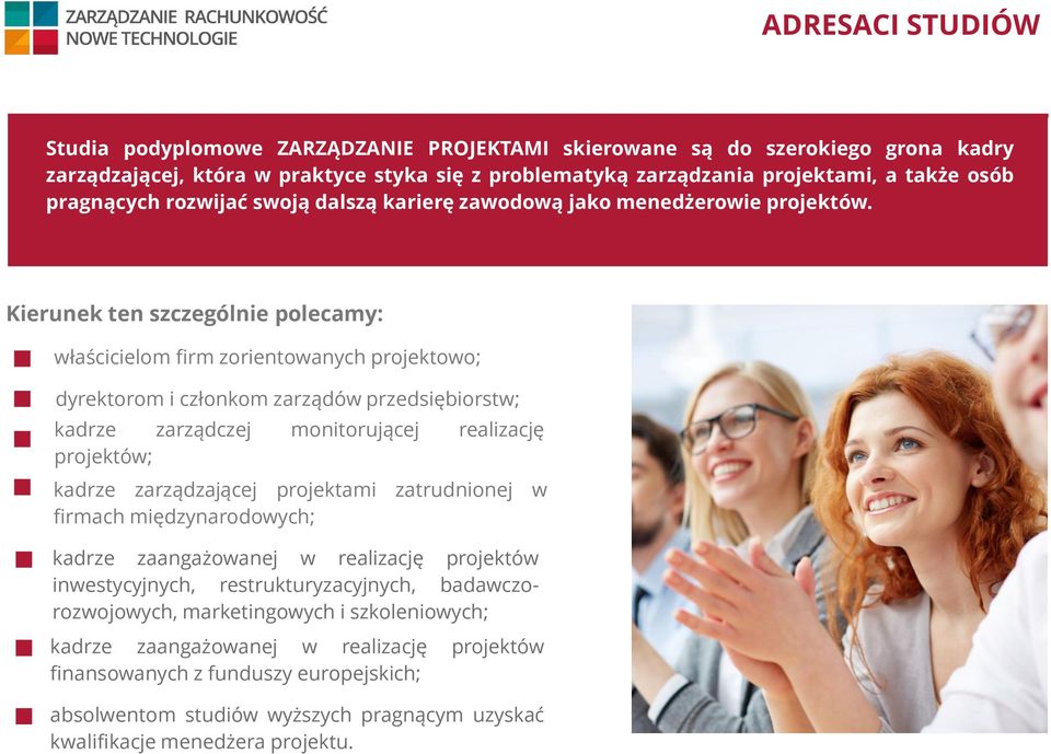 Kierunek ten szczególnie polecamy: właścicielom firm zorientowanych projektowo; dyrektorom i członkom zarządów przedsiębiorstw; kadrze zarządczej monitorującej realizację projektów; kadrze