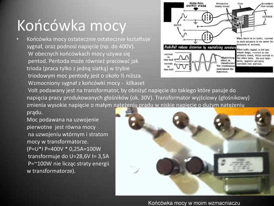 Wzmocniony sygnał z koocówki mocy - kilkaset Volt podawany jest na transformator, by obniżyd napięcie do takiego które pasuje do napięcia pracy produkowanych głośników (ok. 30V).