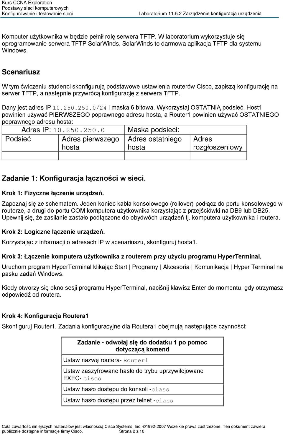 250.250.0/24 i maska 6 bitowa. Wykorzystaj OSTATNIĄ podsieć. Host1 powinien używać PIERWSZEGO poprawnego adresu hosta, a Router1 powinien używać OSTATNIEGO poprawnego adresu hosta: Adres IP: 10.250.250.0 Maska podsieci: Podsieć Adres pierwszego hosta Adres ostatniego hosta Adres rozgłoszeniowy Zadanie 1: Konfiguracja łączności w sieci.