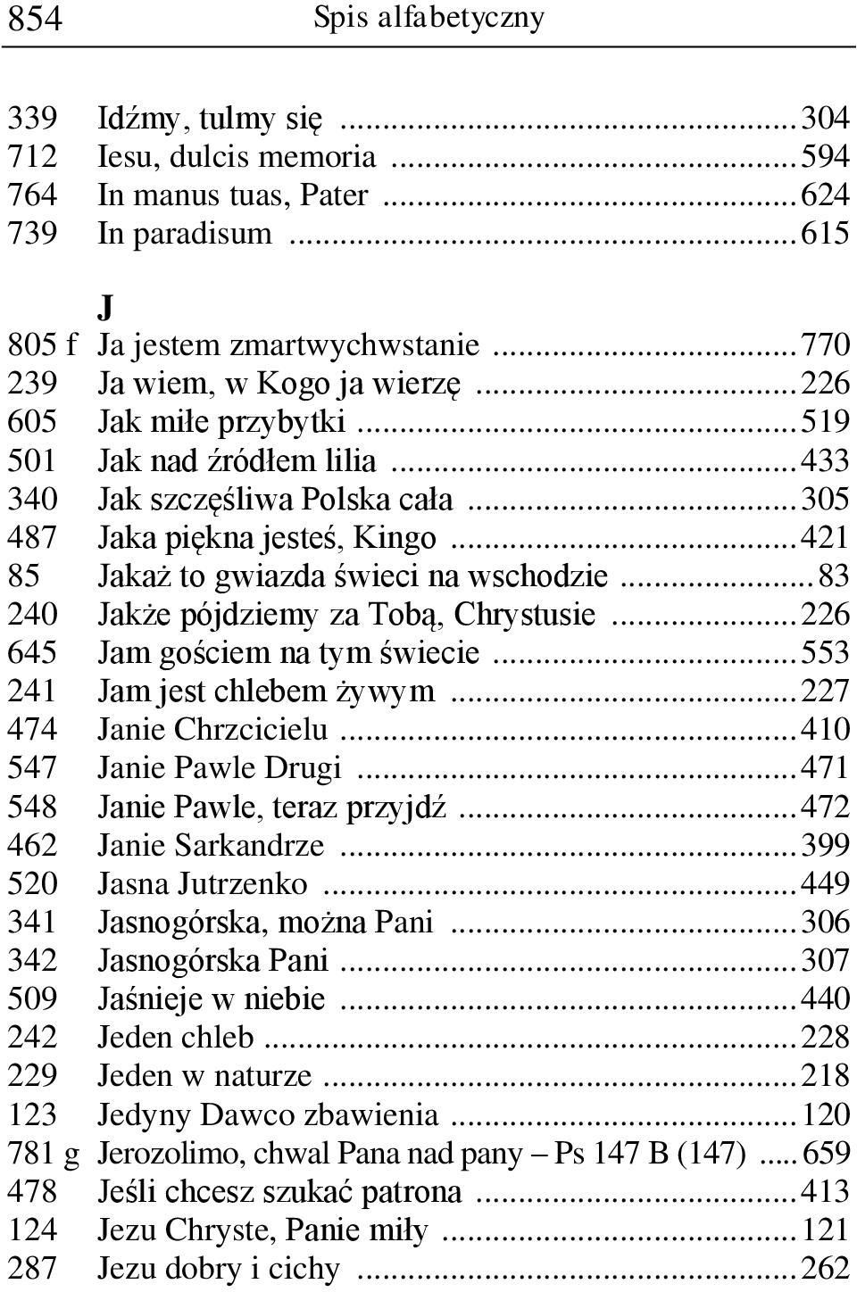 .. 421 85 Jakaż to gwiazda świeci na wschodzie... 83 240 Jakże pójdziemy za Tobą, Chrystusie... 226 645 Jam gościem na tym świecie... 553 241 Jam jest chlebem żywym... 227 474 Janie Chrzcicielu.