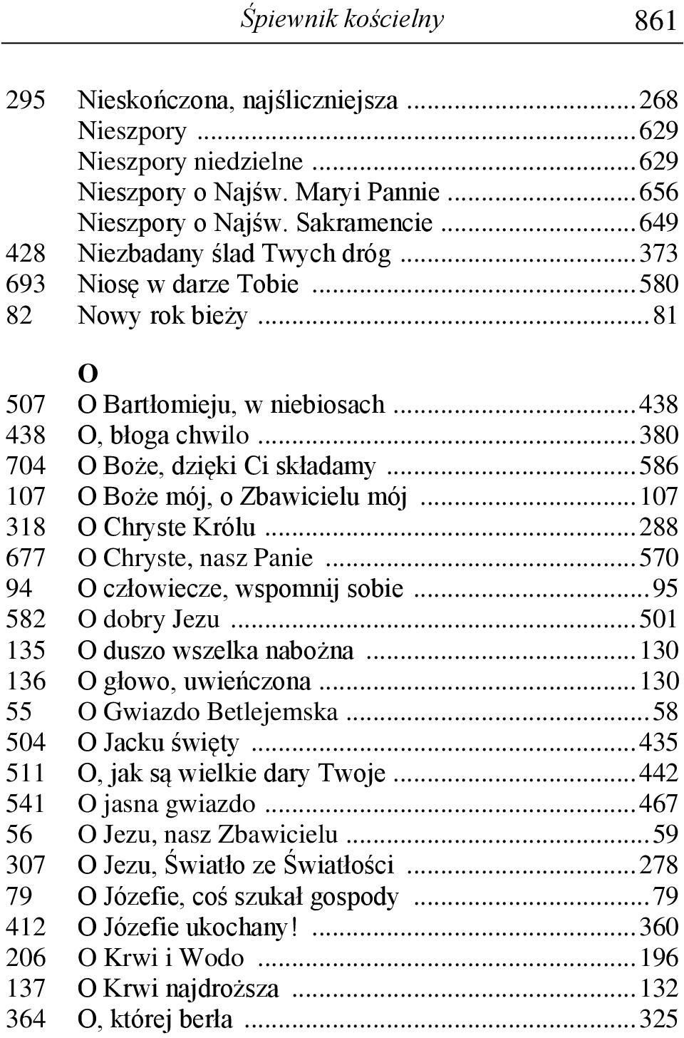 .. 586 107 O Boże mój, o Zbawicielu mój... 107 318 O Chryste Królu... 288 677 O Chryste, nasz Panie... 570 94 O człowiecze, wspomnij sobie... 95 582 O dobry Jezu... 501 135 O duszo wszelka nabożna.