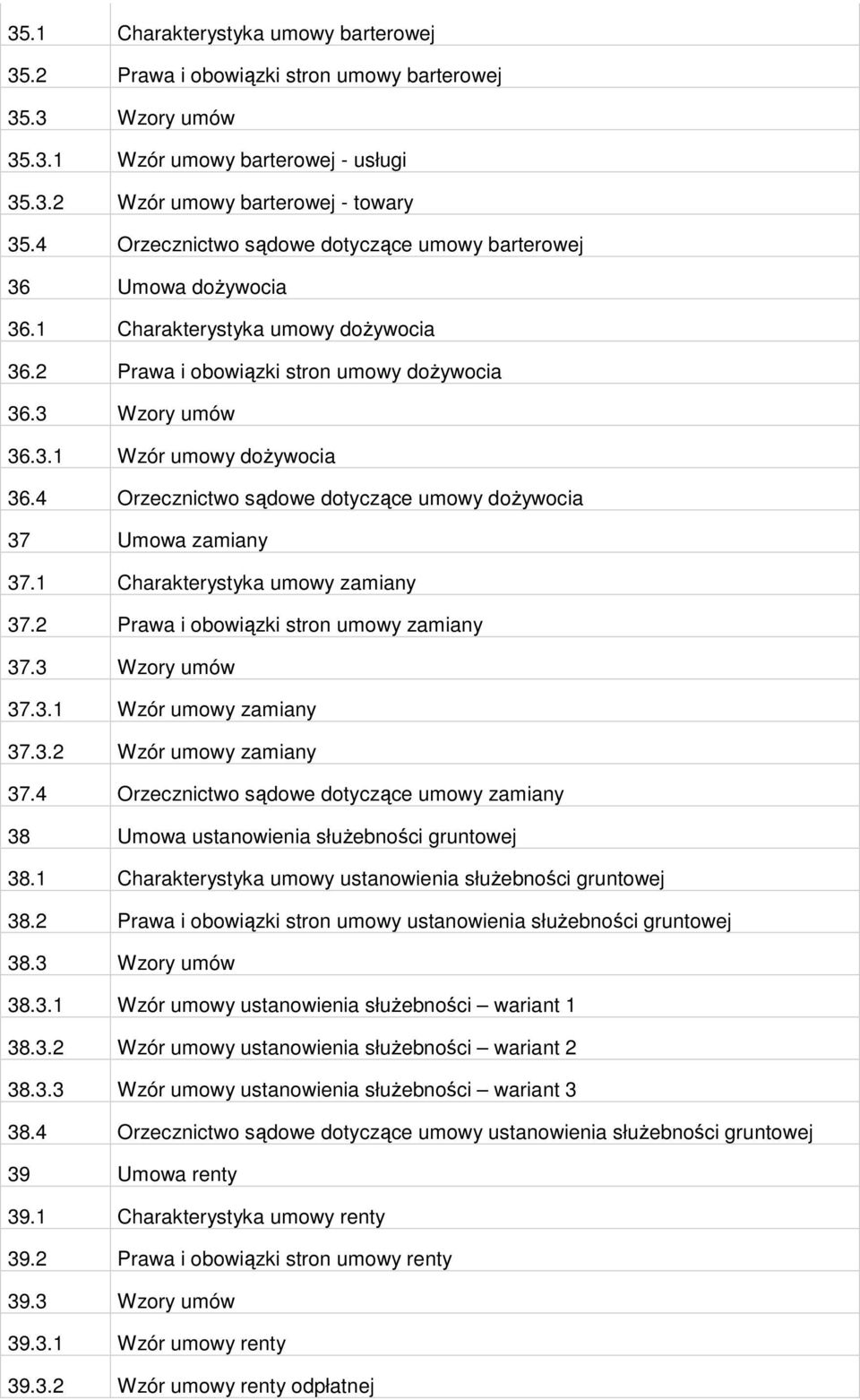 4 Orzecznictwo sądowe dotyczące umowy doŝywocia 37 Umowa zamiany 37.1 Charakterystyka umowy zamiany 37.2 Prawa i obowiązki stron umowy zamiany 37.3 Wzory umów 37.3.1 Wzór umowy zamiany 37.3.2 Wzór umowy zamiany 37.