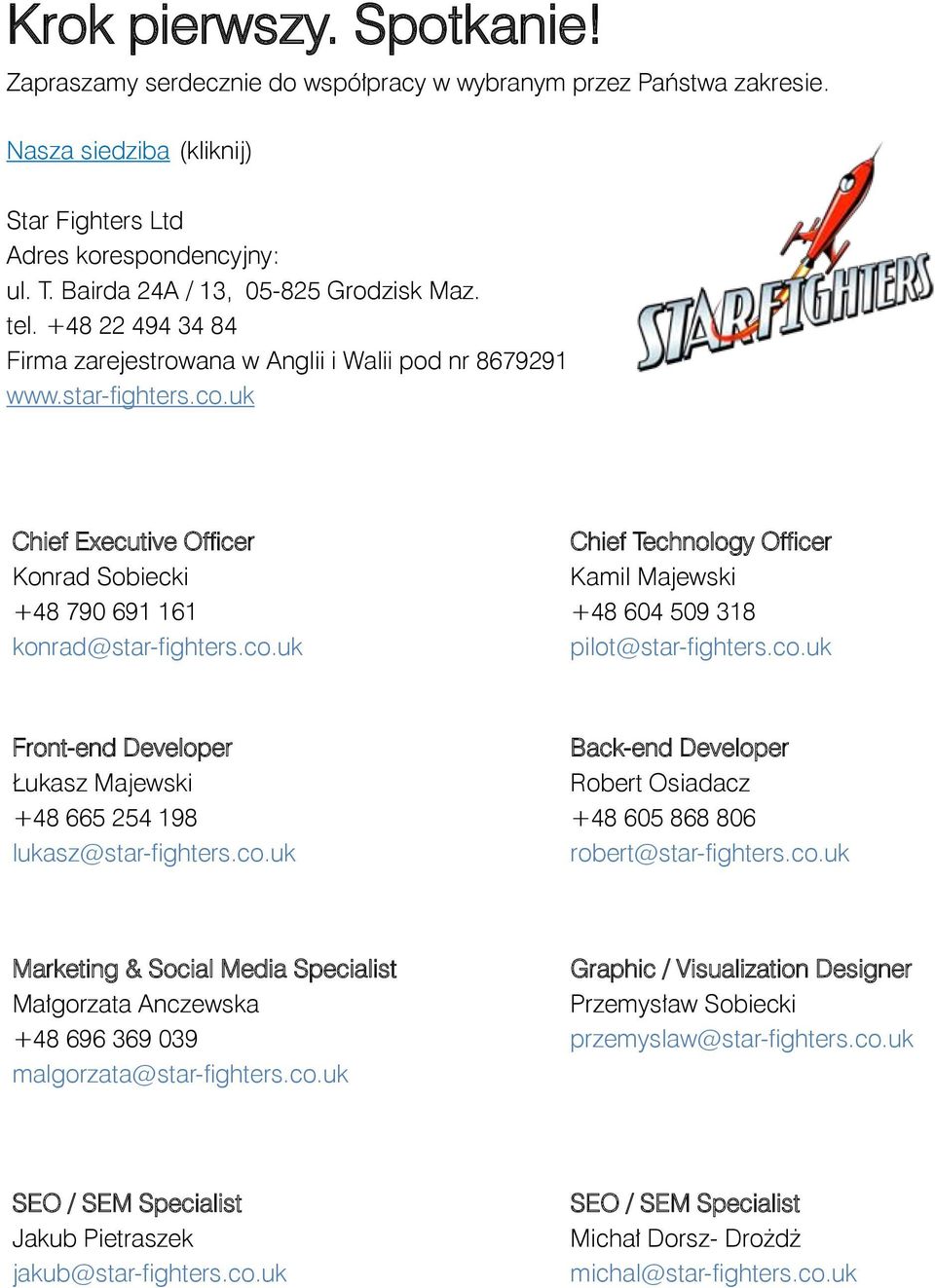 uk Chief Executive Officer Konrad Sobiecki +48 790 691 161 konrad@star-fighters.co.uk Chief Technology Officer Kamil Majewski +48 604 509 318 pilot@star-fighters.co.uk Front-end Developer Łukasz Majewski +48 665 254 198 lukasz@star-fighters.