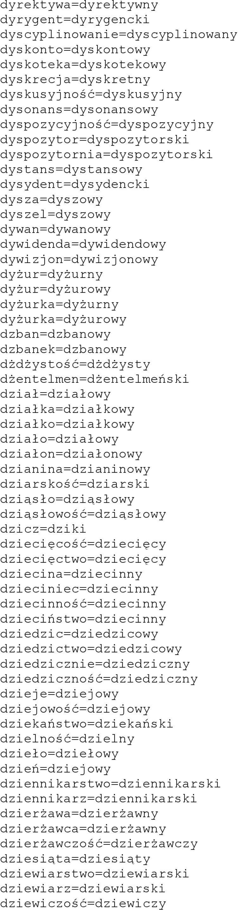 dywizjon=dywizjonowy dyżur=dyżurny dyżur=dyżurowy dyżurka=dyżurny dyżurka=dyżurowy dzban=dzbanowy dzbanek=dzbanowy dżdżystość=dżdżysty dżentelmen=dżentelmeński dział=działowy działka=działkowy