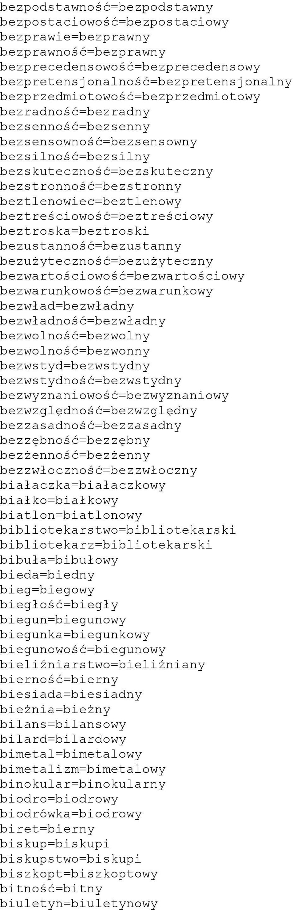 beztreściowość=beztreściowy beztroska=beztroski bezustanność=bezustanny bezużyteczność=bezużyteczny bezwartościowość=bezwartościowy bezwarunkowość=bezwarunkowy bezwład=bezwładny bezwładność=bezwładny