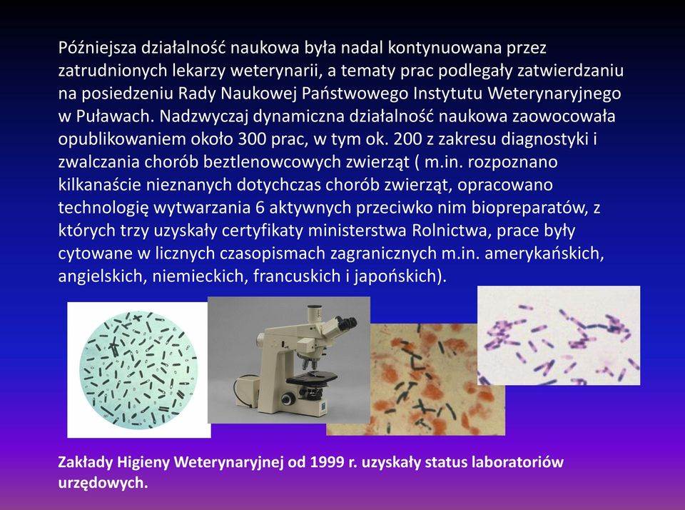 in. rozpoznano kilkanaście nieznanych dotychczas chorób zwierząt, opracowano technologię wytwarzania 6 aktywnych przeciwko nim biopreparatów, z których trzy uzyskały certyfikaty ministerstwa