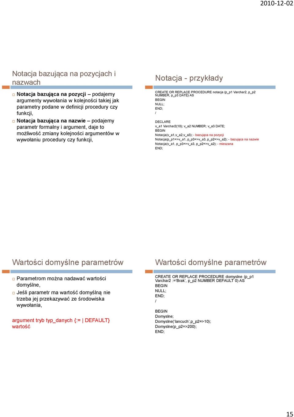 NUMBER, p_p3 DATE) AS NULL; / v_a1 Varchar2(10); v_a2 NUMBER; v_a3 DATE; Notacja(v_a1,v_a2,v_a3); - bazująca na pozycji Notacja(p_p1=>v_a1, p_p3=>v_a3, p_p2=>v_a2); - bazująca na nazwie Notacja(v_a1,