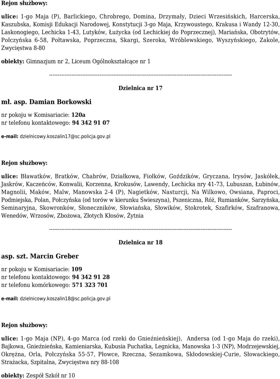 Zwycięstwa 8-80 obiekty: Gimnazjum nr 2, Liceum Ogólnokształcące nr 1 mł. asp. Damian Borkowski nr pokoju w Komisariacie: 120a nr telefonu kontaktowego: 94 342 91 07 e-mail: dzielnicowy.koszalin17@sc.