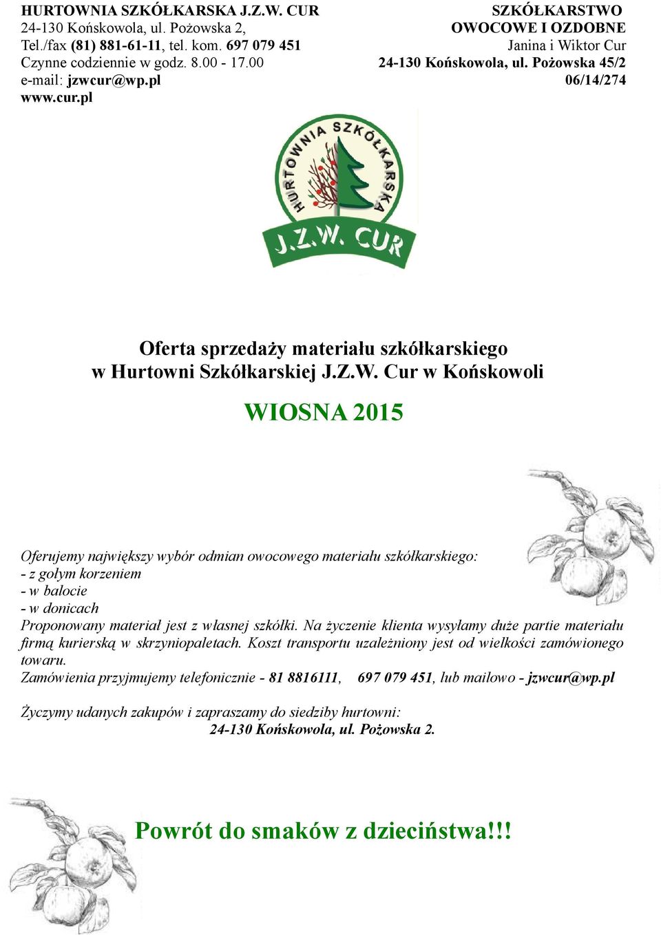 OWOCOWE I OZDOBNE Janina i Wiktor Cur 24-130 Końskowola, ul. Pożowska 45/2 06/14/274 Oferta sprzedaży materiału szkółkarskiego w Hurtowni Szkółkarskiej J.Z.W. Cur w Końskowoli WIOSNA 2015 Oferujemy największy wybór odmian owocowego materiału szkółkarskiego: - z gołym korzeniem - w balocie - w donicach Proponowany materiał jest z własnej szkółki.