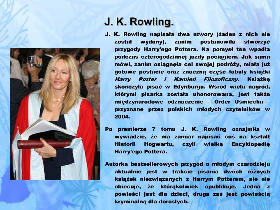 Wśród wielu nagród, którymi pisarka została uhonorowana, jest także międzynarodowe odznaczenie Order Uśmiechu przyznane przez polskich młodych czytelników w 2004. Po premierze 7 tomu J. K.